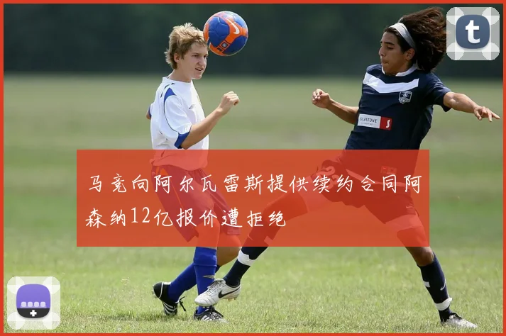 马竞向阿尔瓦雷斯提供续约合同阿森纳12亿报价遭拒绝