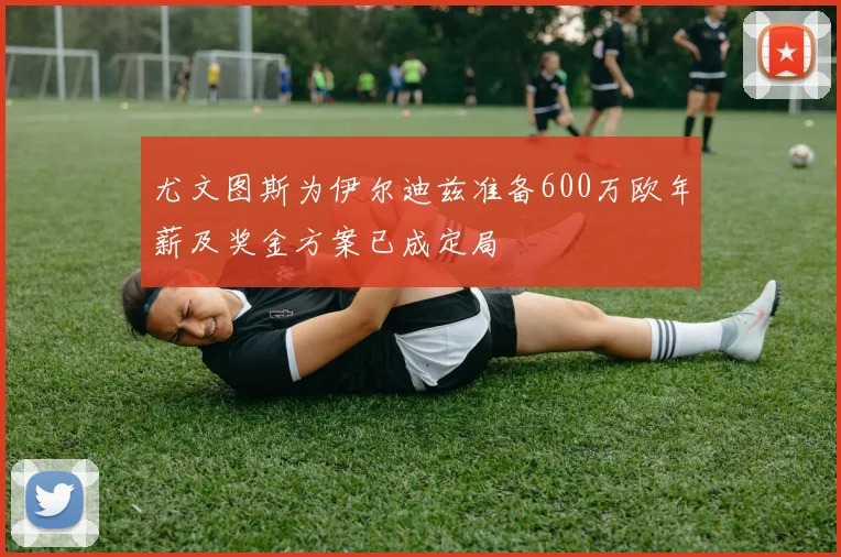 尤文图斯为伊尔迪兹准备600万欧年薪及奖金方案已成定局