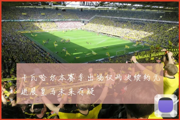 卡瓦哈尔本赛季出场仅两次续约无进展皇马未来存疑