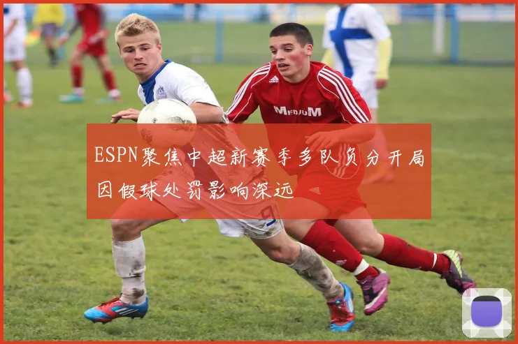 ESPN聚焦中超新赛季多队负分开局因假球处罚影响深远