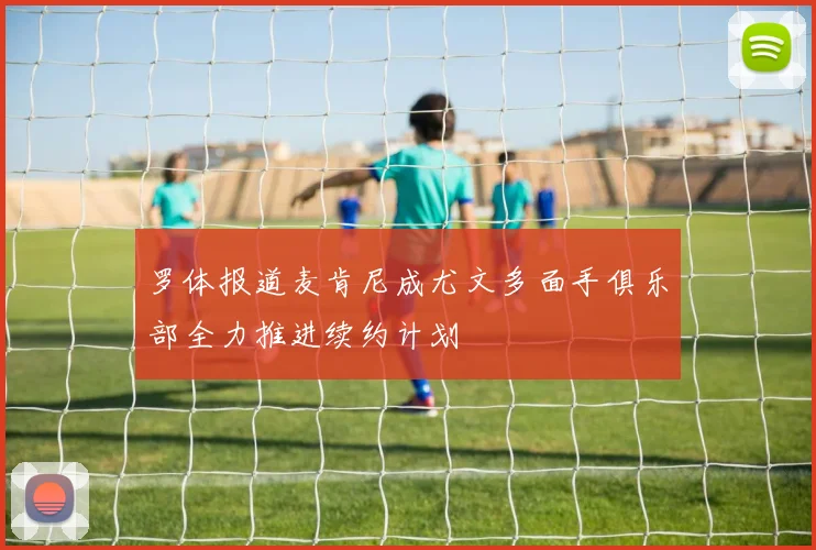 罗体报道麦肯尼成尤文多面手俱乐部全力推进续约计划