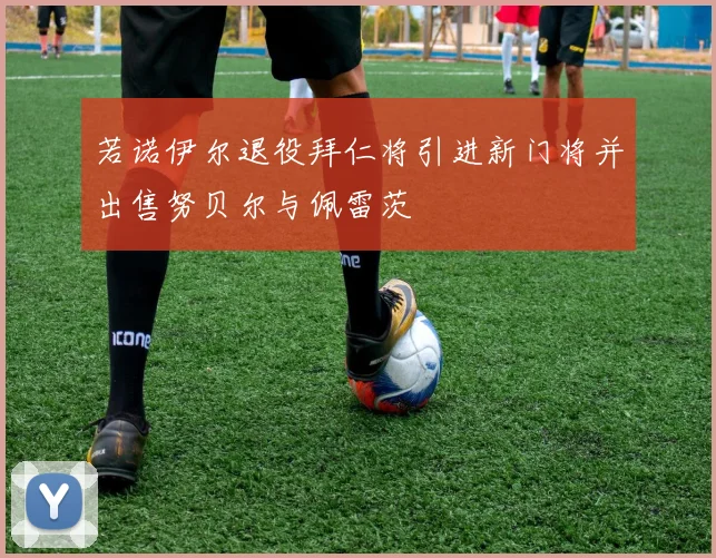若诺伊尔退役拜仁将引进新门将并出售努贝尔与佩雷茨