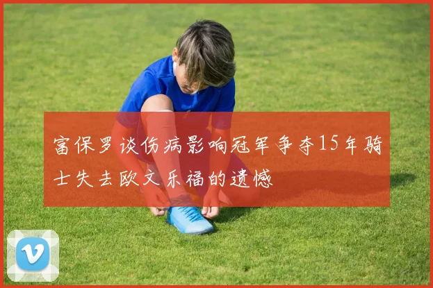 富保罗谈伤病影响冠军争夺15年骑士失去欧文乐福的遗憾