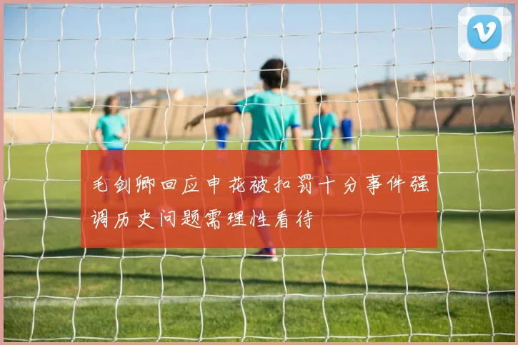 毛剑卿回应申花被扣罚十分事件强调历史问题需理性看待