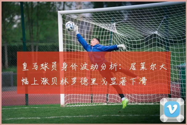 皇马球员身价波动分析：居莱尔大幅上涨贝林罗德里戈显著下滑