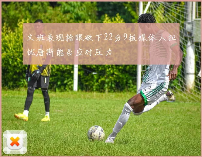 文班表现抢眼砍下22分9板媒体人担忧唐斯能否应对压力