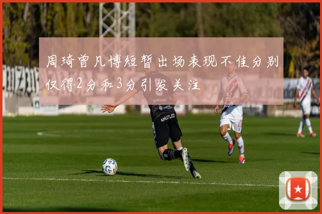 周琦曾凡博短暂出场表现不佳分别仅得2分和3分引发关注