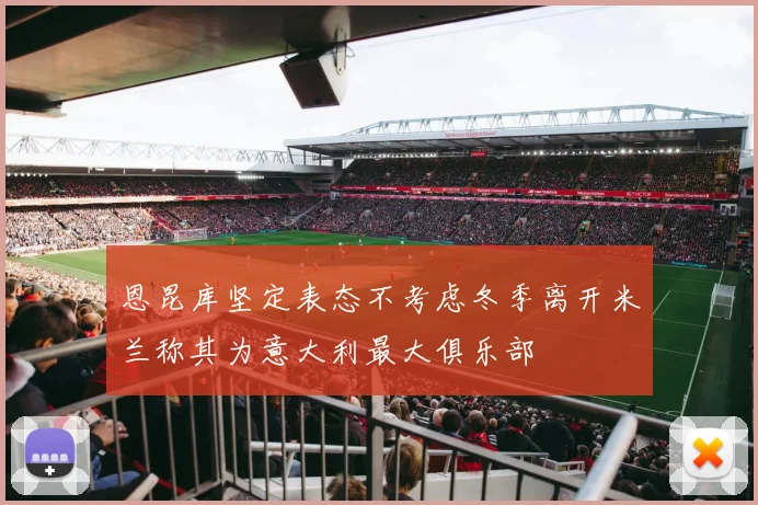 恩昆库坚定表态不考虑冬季离开米兰称其为意大利最大俱乐部