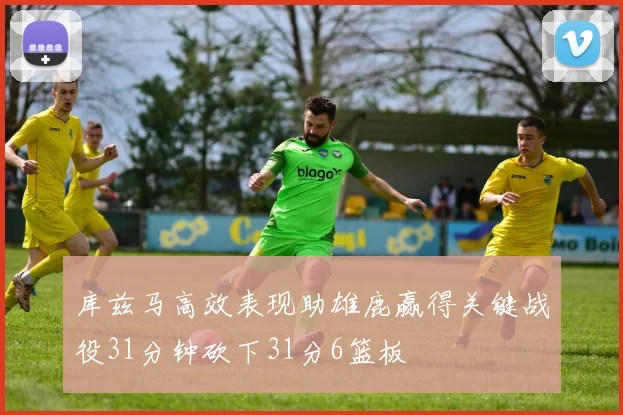 库兹马高效表现助雄鹿赢得关键战役31分钟砍下31分6篮板