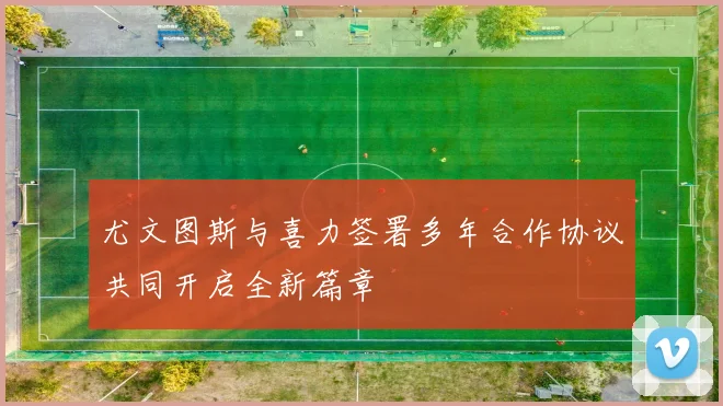 尤文图斯与喜力签署多年合作协议共同开启全新篇章