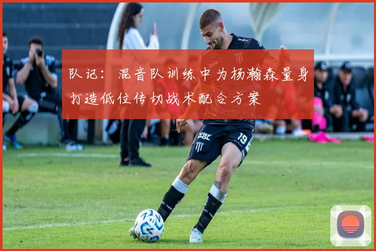 队记：混音队训练中为杨瀚森量身打造低位传切战术配合方案