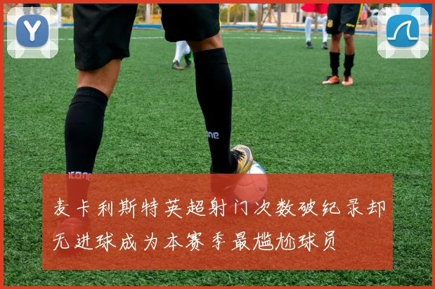 麦卡利斯特英超射门次数破纪录却无进球成为本赛季最尴尬球员