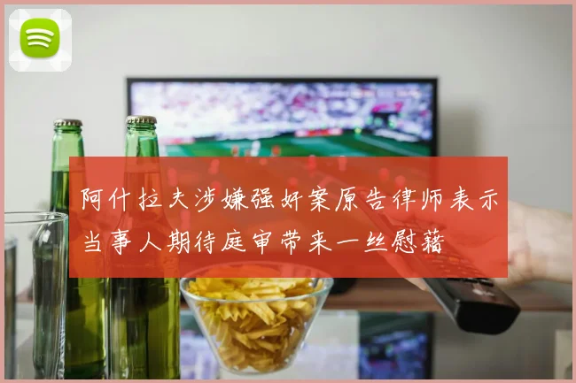 阿什拉夫涉嫌强奸案原告律师表示当事人期待庭审带来一丝慰藉