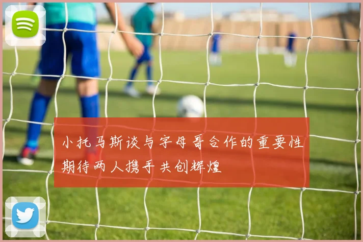 小托马斯谈与字母哥合作的重要性期待两人携手共创辉煌