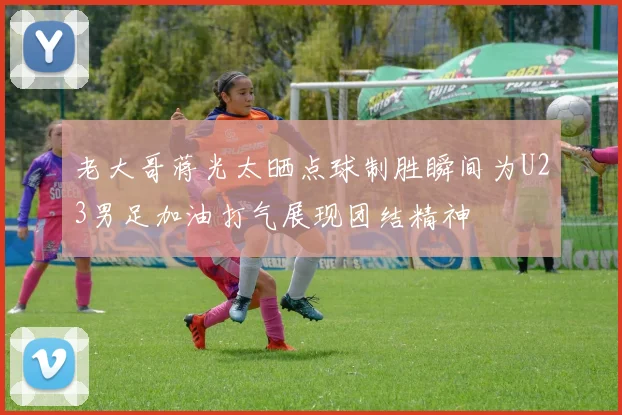 老大哥蒋光太晒点球制胜瞬间为U23男足加油打气展现团结精神