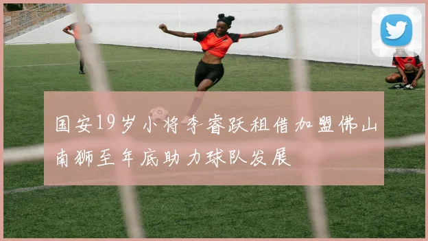 国安19岁小将李睿跃租借加盟佛山南狮至年底助力球队发展