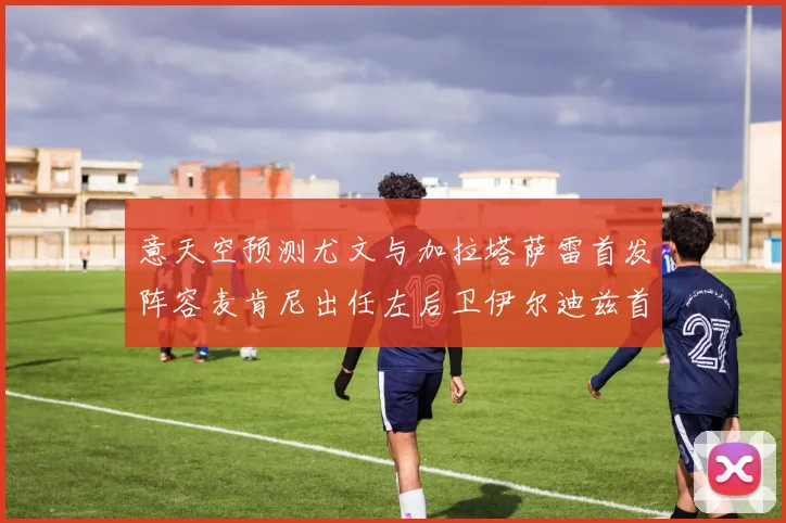 意天空预测尤文与加拉塔萨雷首发阵容麦肯尼出任左后卫伊尔迪兹首发出战