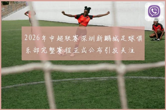 2026年中超联赛深圳新鹏城足球俱乐部完整赛程正式公布引发关注