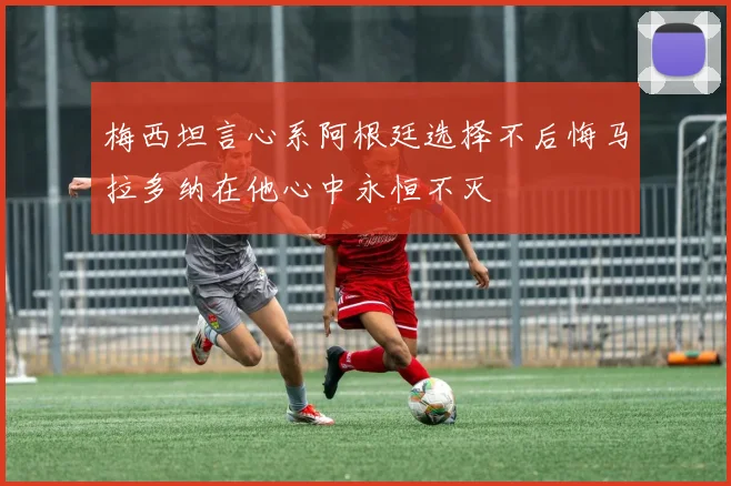 梅西坦言心系阿根廷选择不后悔马拉多纳在他心中永恒不灭