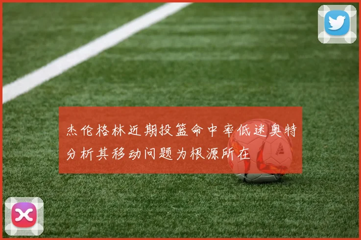 杰伦格林近期投篮命中率低迷奥特分析其移动问题为根源所在