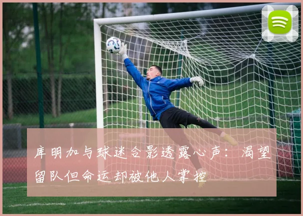 库明加与球迷合影透露心声：渴望留队但命运却被他人掌控