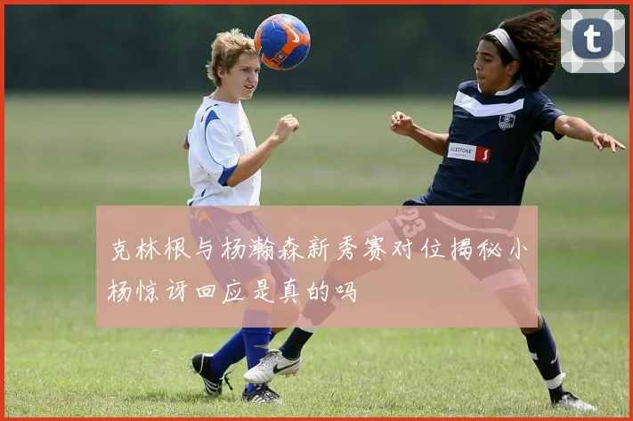 克林根与杨瀚森新秀赛对位揭秘小杨惊讶回应是真的吗