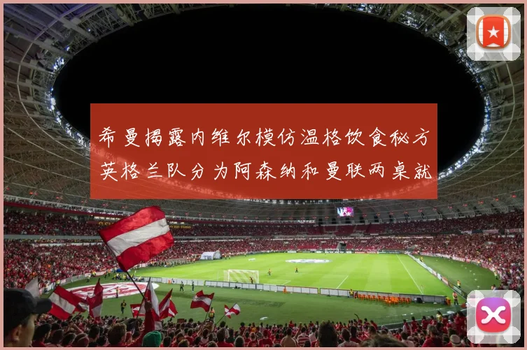 希曼揭露内维尔模仿温格饮食秘方英格兰队分为阿森纳和曼联两桌就餐