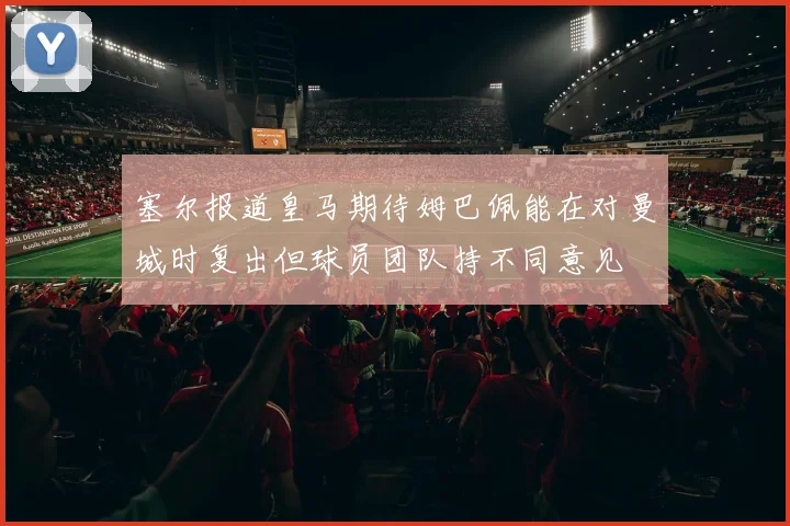 塞尔报道皇马期待姆巴佩能在对曼城时复出但球员团队持不同意见