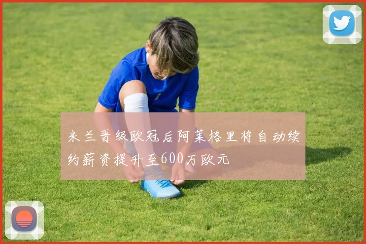 米兰晋级欧冠后阿莱格里将自动续约薪资提升至600万欧元