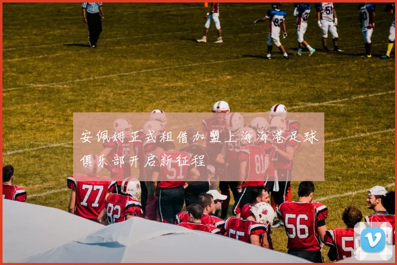 安佩姆正式租借加盟上海海港足球俱乐部开启新征程
