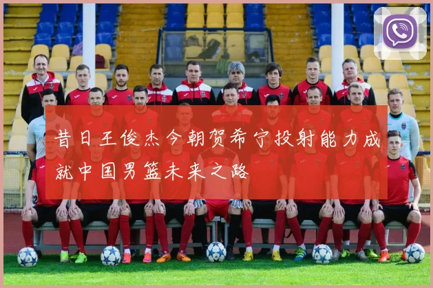 昔日王俊杰今朝贺希宁投射能力成就中国男篮未来之路