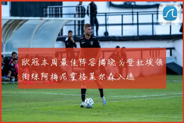 欧冠本周最佳阵容揭晓戈登杜埃领衔琼阿梅尼霍格莱尔森入选