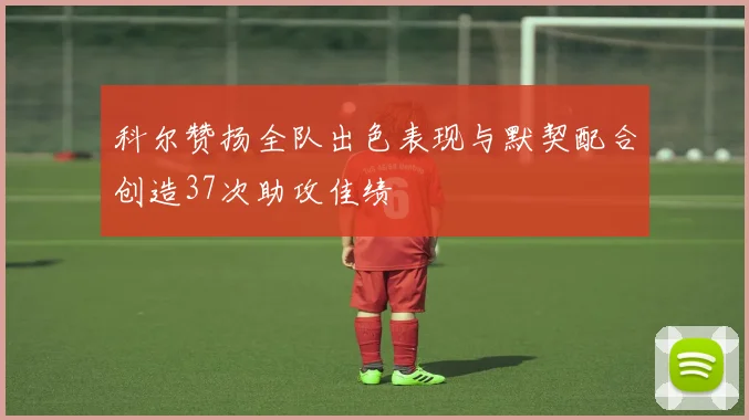 科尔赞扬全队出色表现与默契配合创造37次助攻佳绩