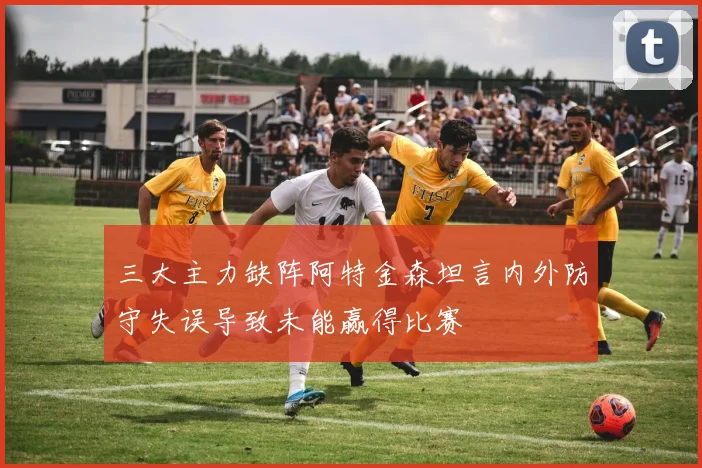 三大主力缺阵阿特金森坦言内外防守失误导致未能赢得比赛