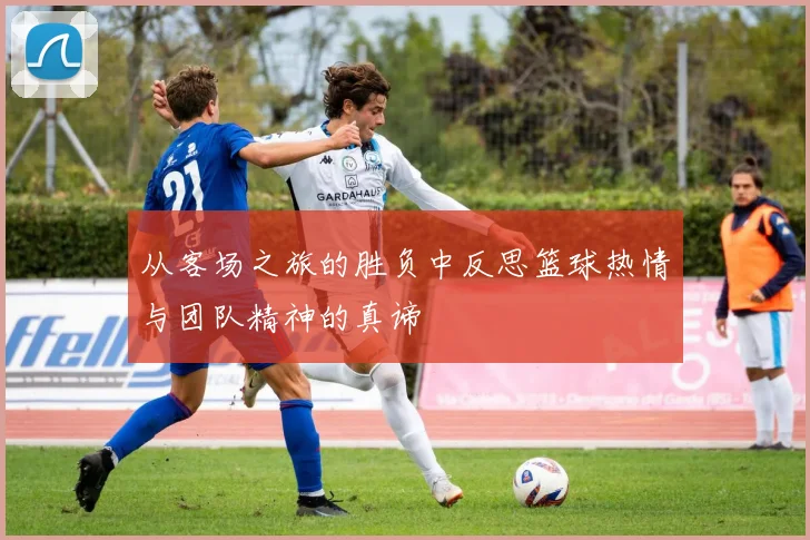 从客场之旅的胜负中反思篮球热情与团队精神的真谛