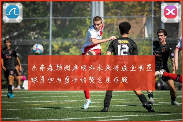 杰弗森预测库明加未来将成全明星球员但与勇士的契合度存疑